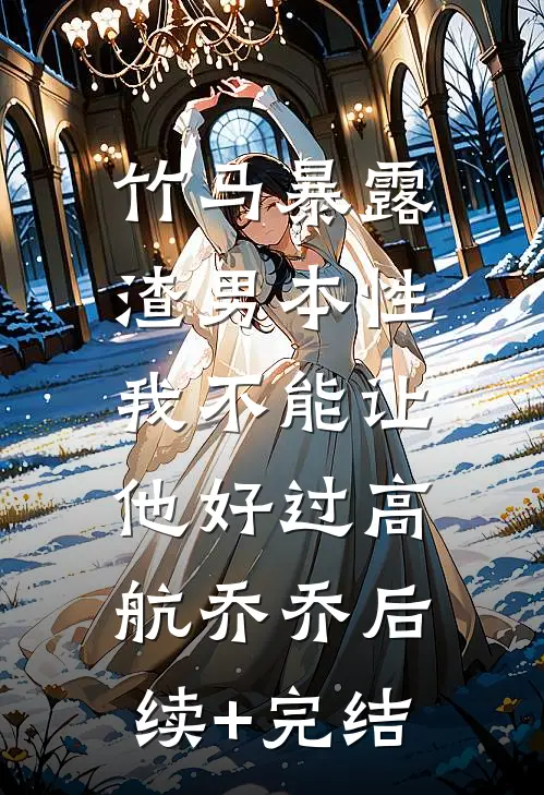 竹马暴露渣男本性，我不能让他好过高航乔乔后续+完结