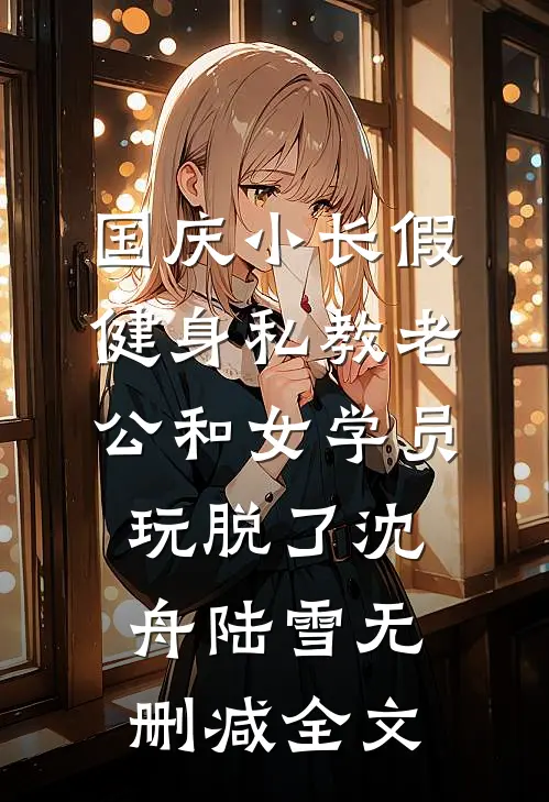 国庆小长假，健身私教老公和女学员玩脱了沈舟陆雪无删减全文