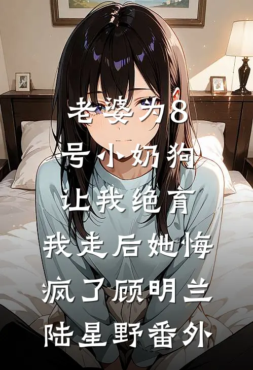 老婆为8号小奶狗让我绝育，我走后她悔疯了顾明兰陆星野番外