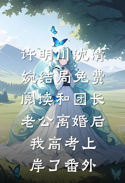 许明川沈清婉结局免费阅读和团长老公离婚后，我高考上岸了番外
