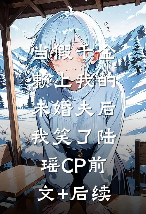 当假千金赖上我的未婚夫后，我笑了陆瑶CP前文+后续