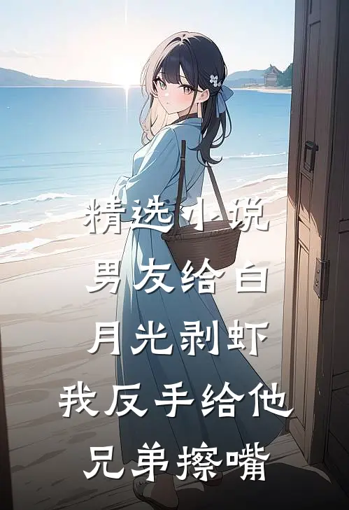 精选小说男友给白月光剥虾，我反手给他兄弟擦嘴