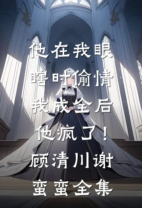 他在我眼瞎时偷情，我成全后他疯了！顾清川谢蛮蛮全集