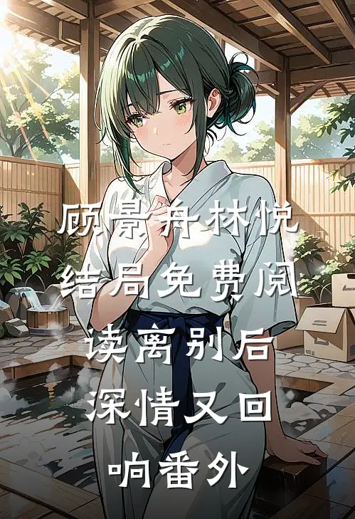 顾景舟林悦结局免费阅读离别后，深情又回响番外