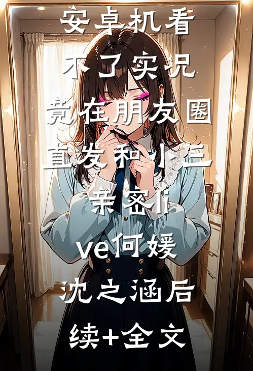 男友觉得我安卓机看不了实况，竟在朋友圈直发和小三亲密live何媛沈之涵后续+全文
