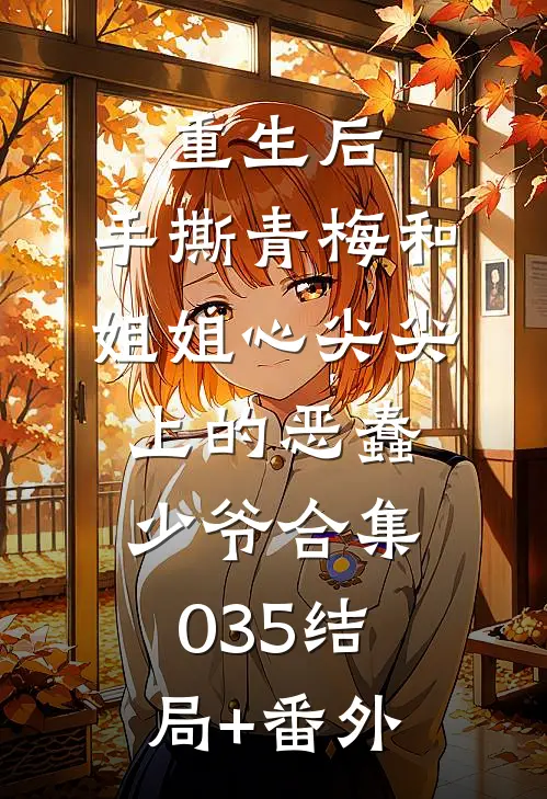 重生后，手撕青梅和姐姐心尖尖上的恶蠢少爷合集035结局+番外