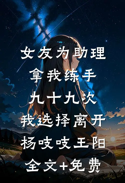 女友为助理拿我练手九十九次，我选择离开杨吱吱王阳全文+免费