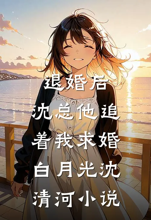 退婚后，沈总他追着我求婚白月光沈清河小说