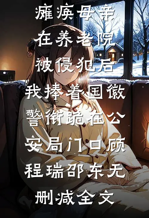 瘫痪母亲在养老院被侵犯后，我捧着国徽警衔跪在公安局门口顾程瑞邵东无删减全文