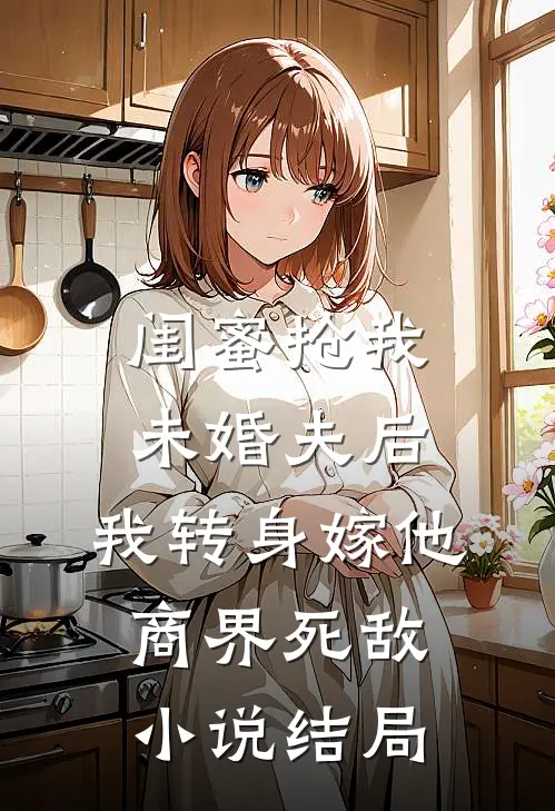 闺蜜抢我未婚夫后，我转身嫁他商界死敌小说结局