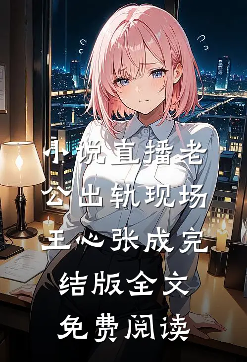 小说直播老公出轨现场王心张成完结版全文免费阅读