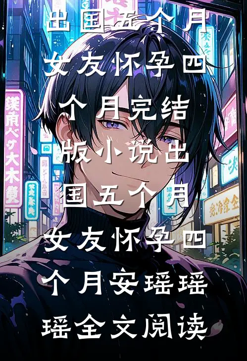 出国五个月，女友怀孕四个月完结版小说_出国五个月，女友怀孕四个月安瑶瑶瑶全文阅读