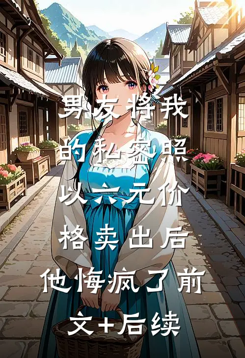 男友将我的私密照以六元价格卖出后，他悔疯了前文+后续