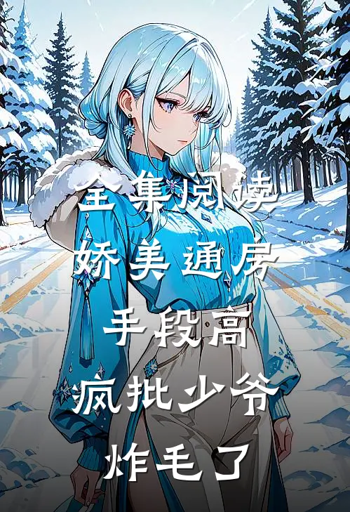 全集阅读娇美通房手段高，疯批少爷炸毛了