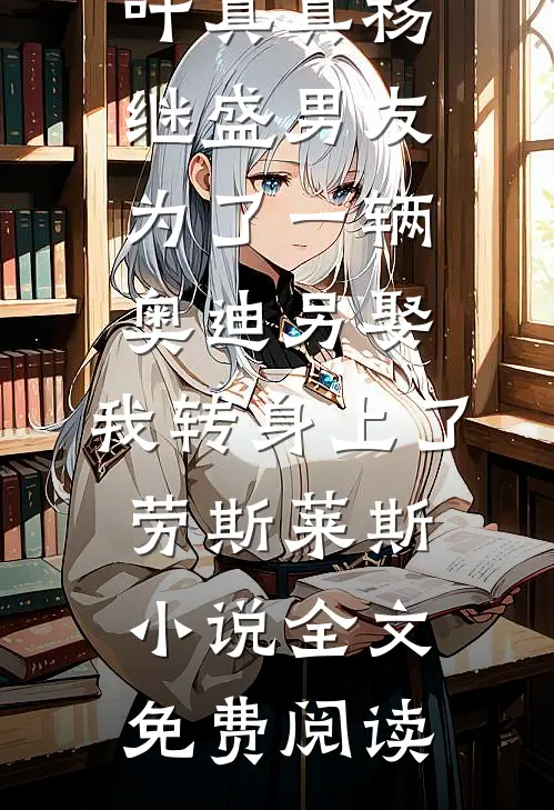 叶真真杨继盛男友为了一辆奥迪另娶，我转身上了劳斯莱斯小说全文免费阅读