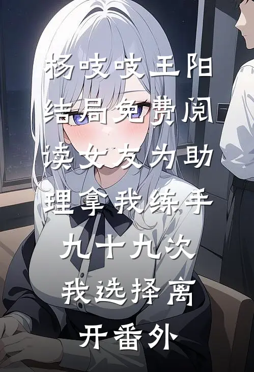杨吱吱王阳结局免费阅读女友为助理拿我练手九十九次，我选择离开番外