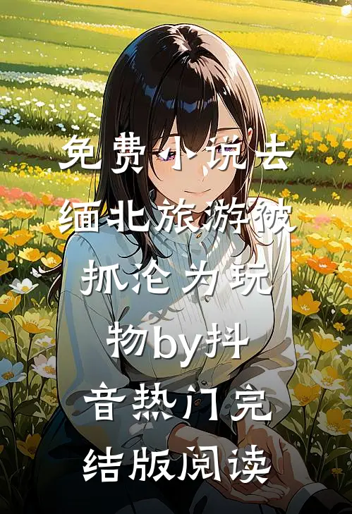 免费小说去缅北旅游被抓沦为玩物by抖音热门完结版阅读