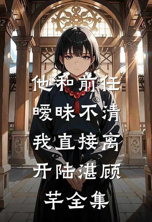 他和前任暧昧不清，我直接离开陆湛顾芊 全集