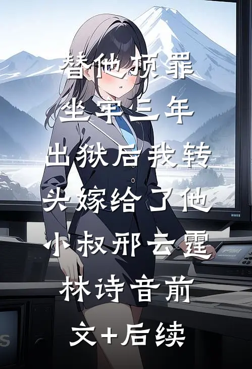 替他顶罪坐牢三年，出狱后我转头嫁给了他小叔邢云霆林诗音前文+后续