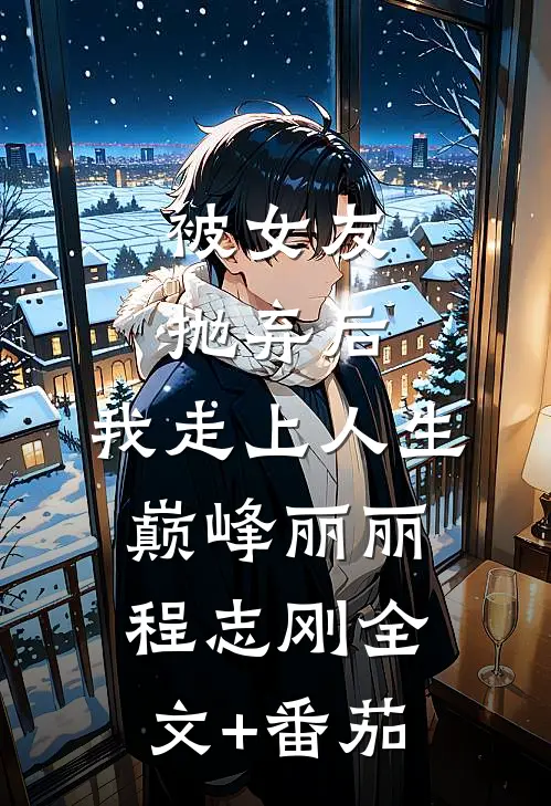 被女友抛弃后，我走上人生巅峰丽丽程志刚全文+番茄