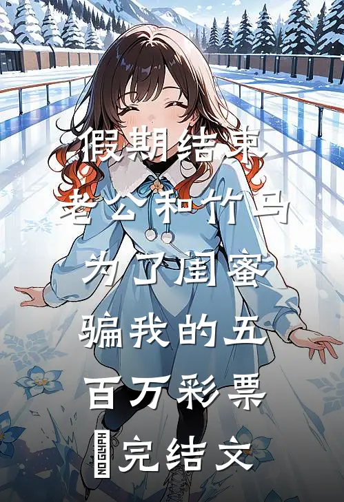 假期结束，老公和竹马为了闺蜜骗我的五百万彩票劵完结文