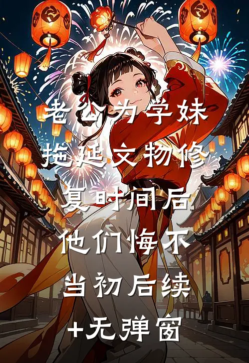 老公为学妹拖延文物修复时间后，他们悔不当初后续+无弹窗