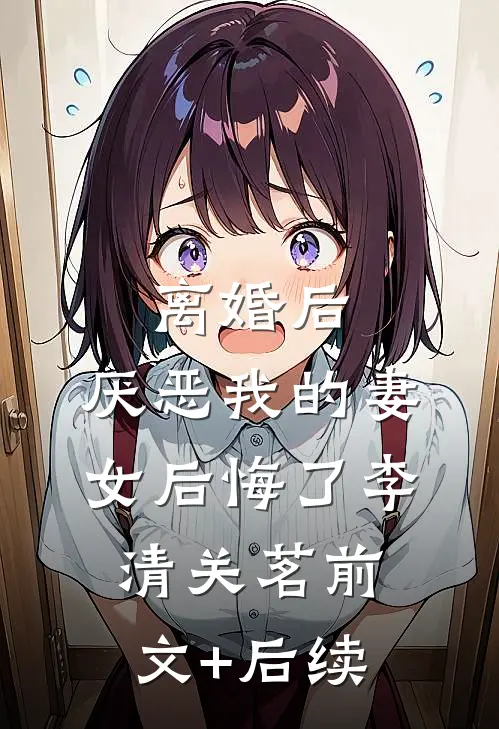 离婚后，厌恶我的妻女后悔了李清关茗前文+后续