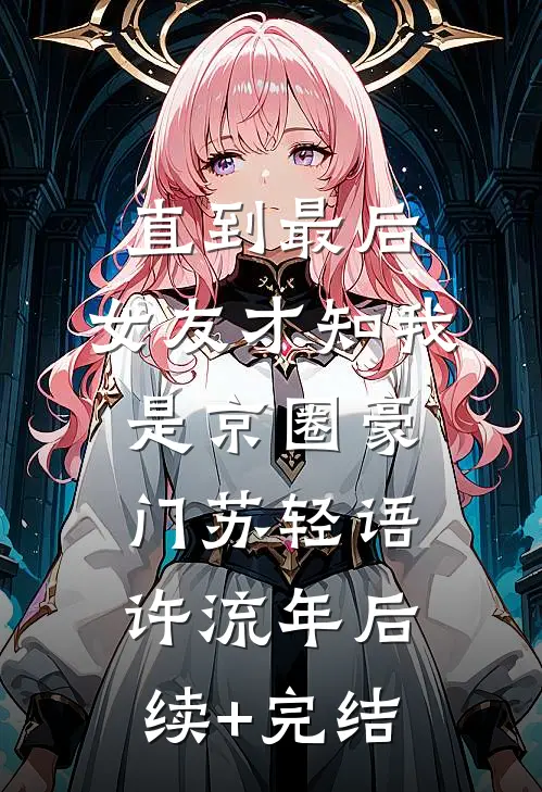 直到最后，女友才知我是京圈豪门苏轻语许流年后续+完结