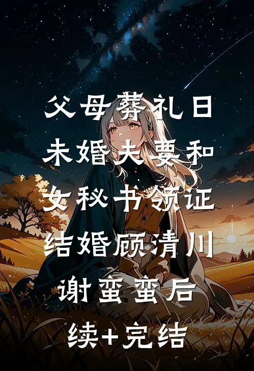 父母葬礼日，未婚夫要和女秘书领证结婚顾清川谢蛮蛮后续+完结
