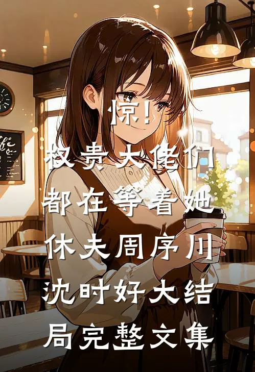 惊!权贵大佬们都在等着她休夫 周序川沈时好大结局完整文集
