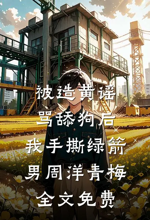 被造黄谣骂舔狗后，我手撕绿箭男周洋青梅全文免费