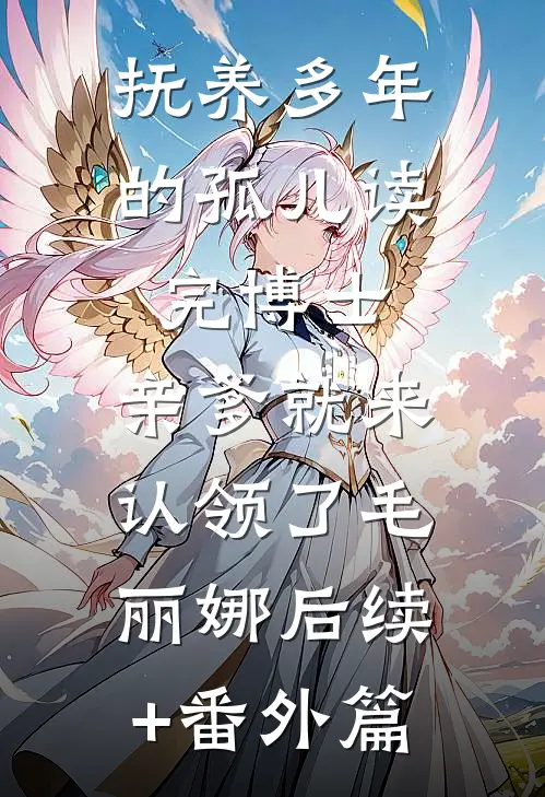 抚养多年的孤儿读完博士，亲爹就来认领了毛丽娜后续+番外篇