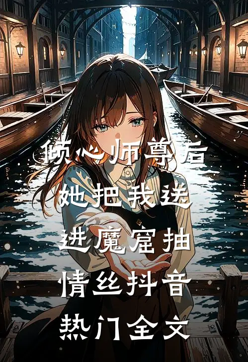 倾心师尊后，她把我送进魔窟抽情丝抖音热门全文