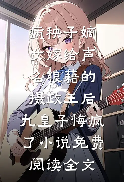 病秧子嫡女嫁给声名狼藉的摄政王后，九皇子悔疯了小说免费阅读全文