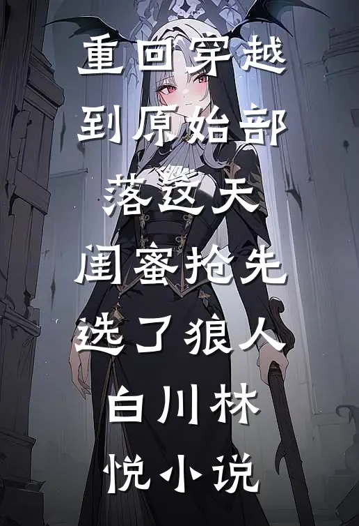 重回穿越到原始部落这天，闺蜜抢先选了狼人白川林悦小说