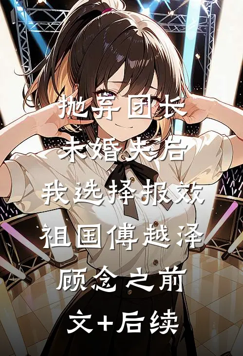 抛弃团长未婚夫后，我选择报效祖国傅越泽顾念之前文+后续