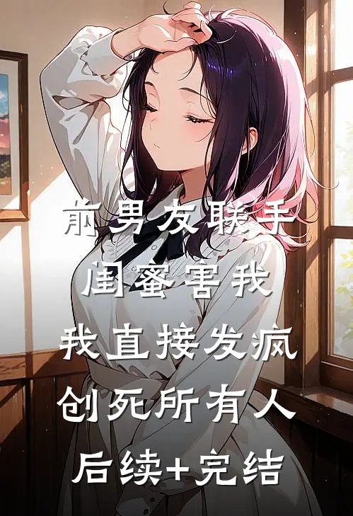 前男友联手闺蜜害我，我直接发疯创死所有人后续+完结