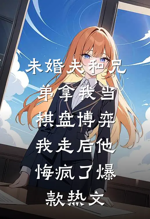 未婚夫和兄弟拿我当棋盘博弈，我走后他悔疯了爆款热文
