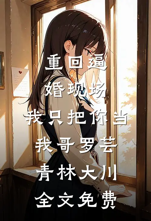重回逼婚现场，我只把你当我哥罗芸青林大川全文免费