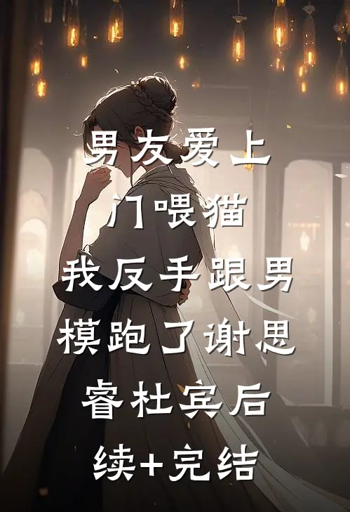 男友爱上门喂猫，我反手跟男模跑了谢思睿杜宾后续+完结
