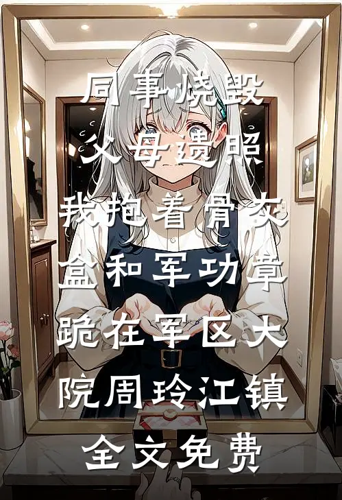 同事烧毁父母遗照，我抱着骨灰盒和军功章跪在军区大院周玲江镇全文免费