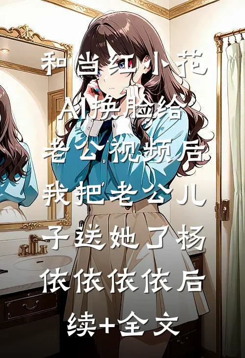 和当红小花AI换脸给老公视频后，我把老公儿子送她了杨依依依依后续+全文