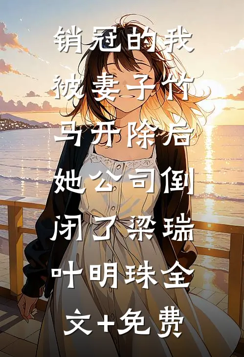 销冠的我被妻子竹马开除后，她公司倒闭了梁瑞叶明珠全文+免费