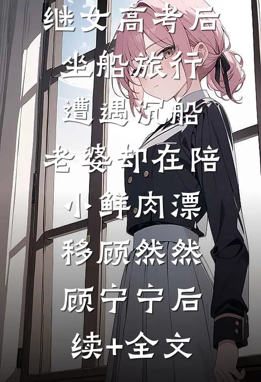 继女高考后坐船旅行遭遇沉船，老婆却在陪小鲜肉漂移顾然然顾宁宁后续+全文