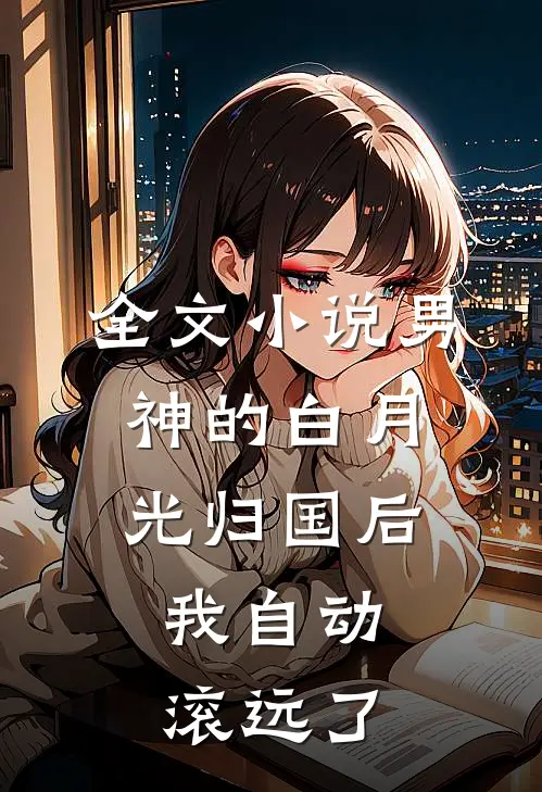 全文小说男神的白月光归国后，我自动滚远了