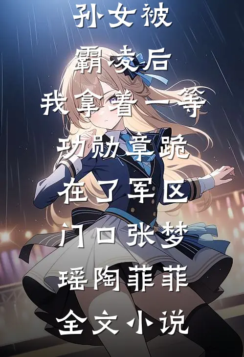 孙女被霸凌后，我拿着一等功勋章跪在了军区门口张梦瑶陶菲菲全文小说
