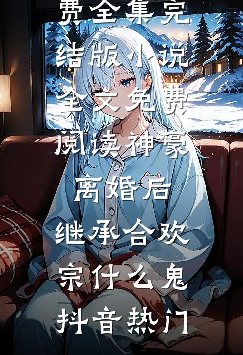 神豪：离婚后，继承合欢宗什么鬼抖音热门全文阅读免费全集_完结版小说全文免费阅读神豪：离婚后，继承合欢宗什么鬼抖音热门