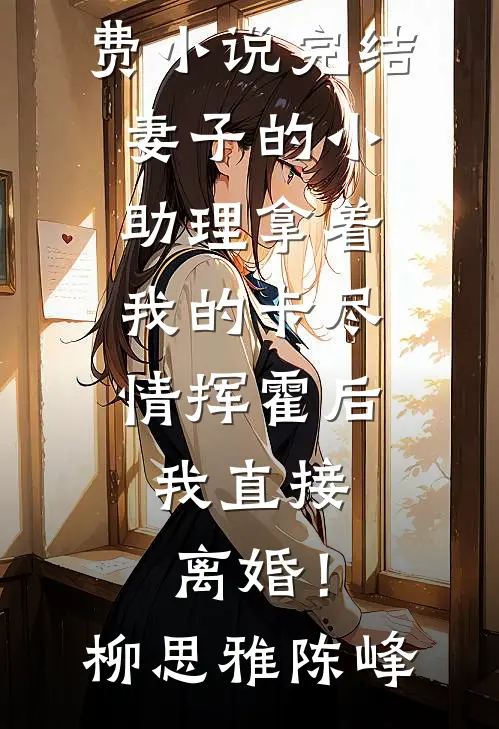 妻子的小助理拿着我的卡尽情挥霍后，我直接离婚！(柳思雅陈峰)完结小说_免费小说完结妻子的小助理拿着我的卡尽情挥霍后，我直接离婚！(柳思雅陈峰)