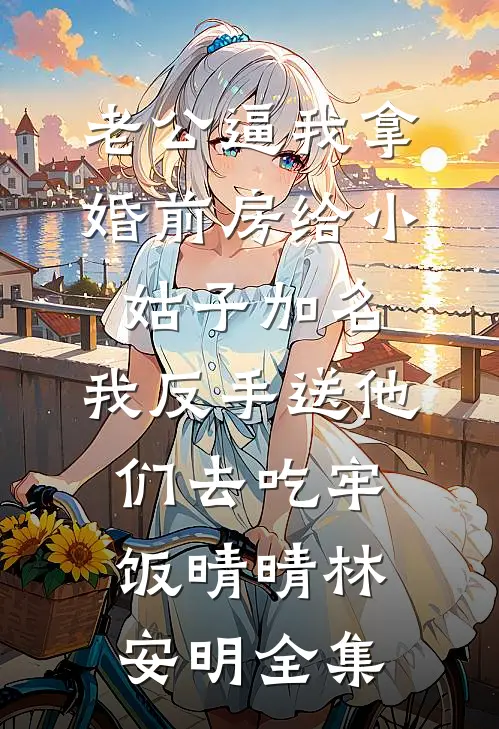 老公逼我拿婚前房给小姑子加名，我反手送他们去吃牢饭晴晴林安明全集