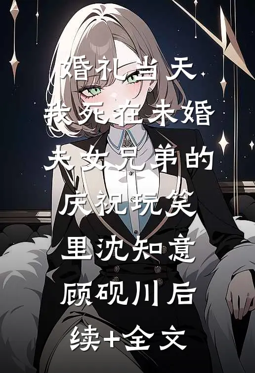 婚礼当天，我死在未婚夫女兄弟的庆祝玩笑里沈知意顾砚川后续+全文